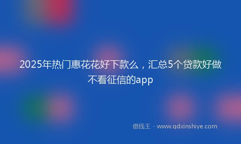 2025年热门惠花花好下款么，汇总5个贷款好做不看征信的app