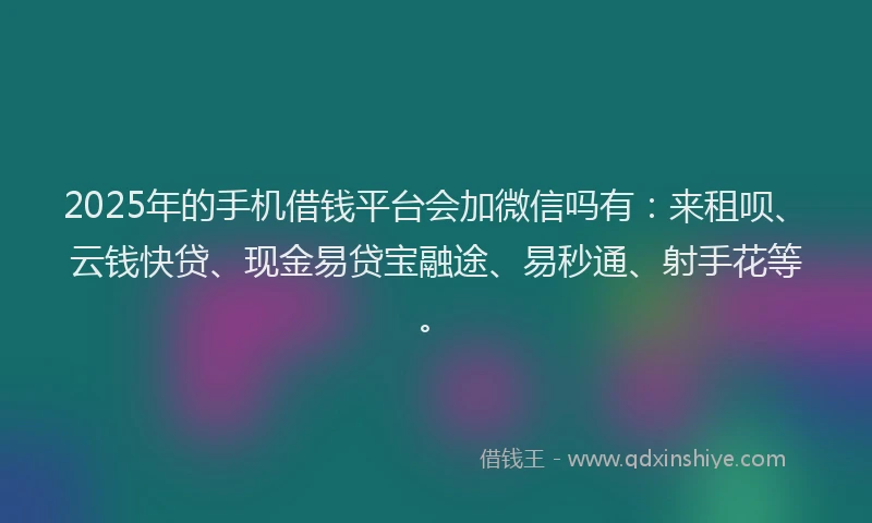 2025年的手机借钱平台会加微信吗有：来租呗、云钱快贷、现金易贷宝融途、易秒通、射手花等。