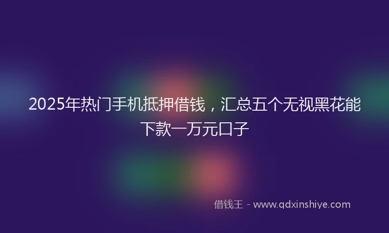 2025年热门手机抵押借钱，汇总五个无视黑花能下款一万元口子