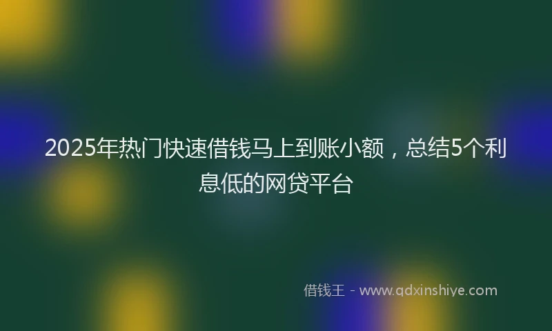 2025年热门快速借钱马上到账小额，总结5个利息低的网贷平台