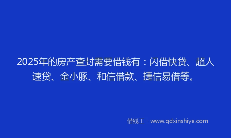 2025年的房产查封需要借钱有：闪借快贷、超人速贷、金小豚、和信借款、捷信易借等。