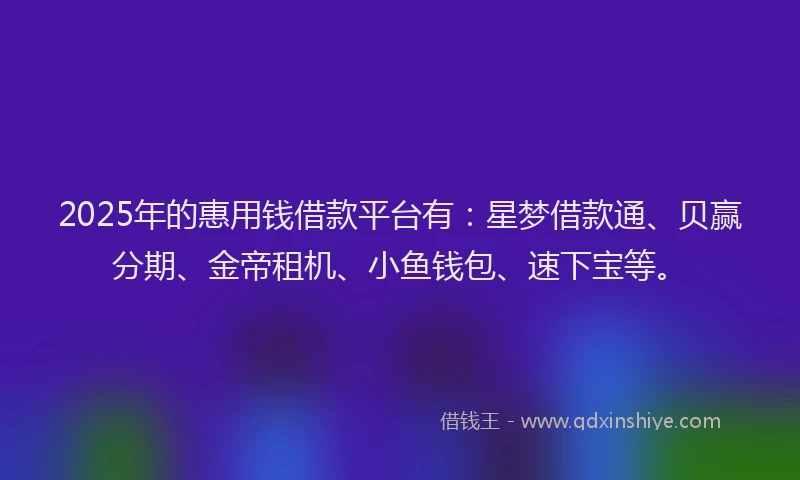 2025年的惠用钱借款平台有：星梦借款通、贝赢分期、金帝租机、小鱼钱包、速下宝等。