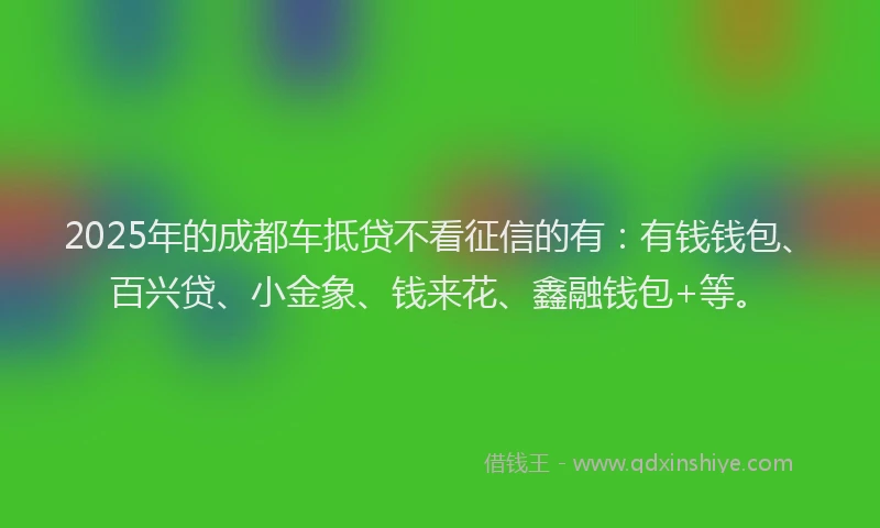 2025年的成都车抵贷不看征信的有：有钱钱包、百兴贷、小金象、钱来花、鑫融钱包+等。