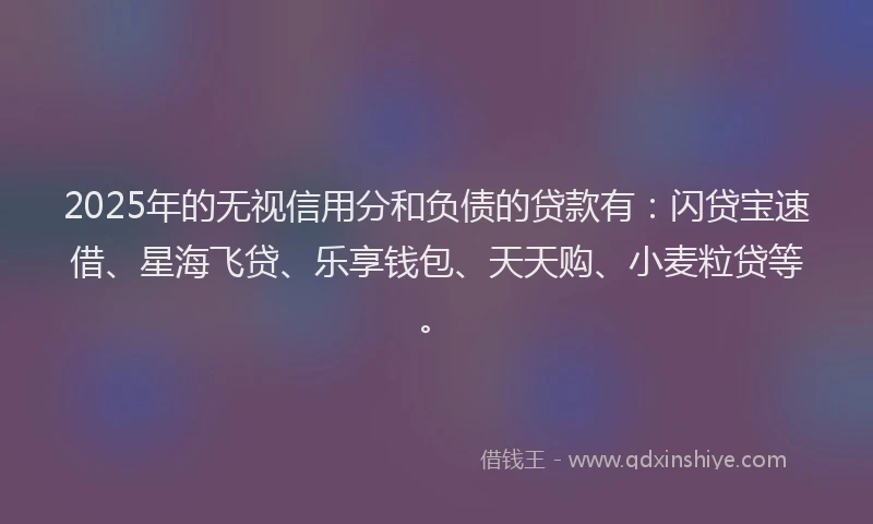 2025年的无视信用分和负债的贷款有：闪贷宝速借、星海飞贷、乐享钱包、天天购、小麦粒贷等。