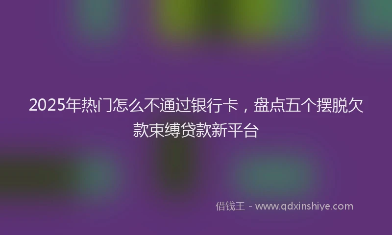 2025年热门怎么不通过银行卡，盘点五个摆脱欠款束缚贷款新平台