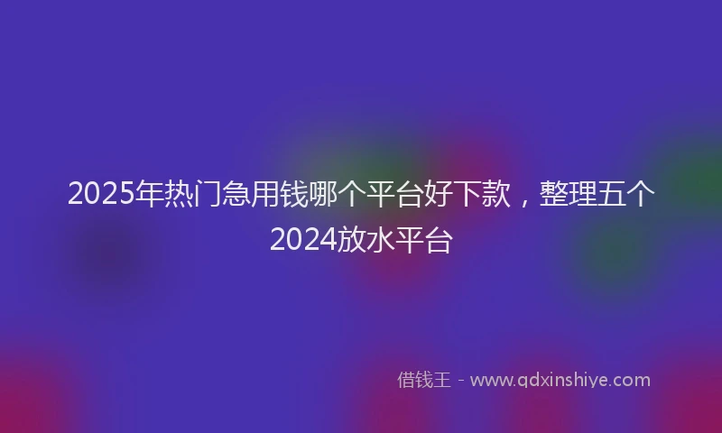 2025年热门急用钱哪个平台好下款，整理五个2024放水平台