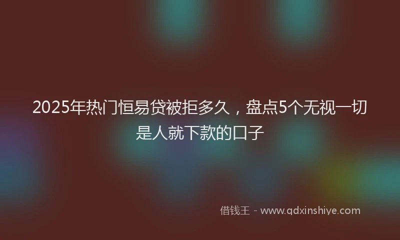 2025年热门恒易贷被拒多久，盘点5个无视一切是人就下款的口子