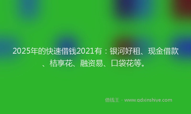 2025年的快速借钱2021有：银河好租、现金借款、桔享花、融资易、口袋花等。