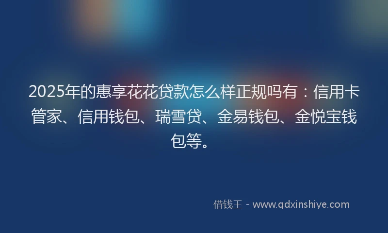 2025年的惠享花花贷款怎么样正规吗有：信用卡管家、信用钱包、瑞雪贷、金易钱包、金悦宝钱包等。