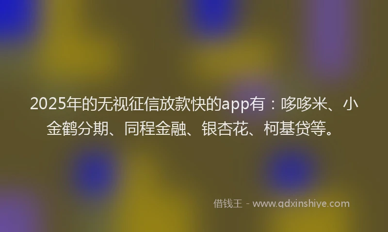 2025年的无视征信放款快的app有：哆哆米、小金鹤分期、同程金融、银杏花、柯基贷等。