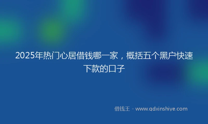 2025年热门心居借钱哪一家，概括五个黑户快速下款的口子