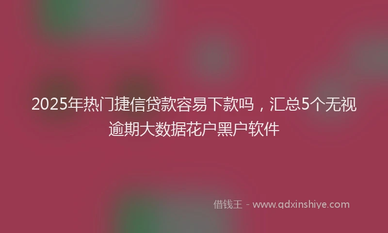 2025年热门捷信贷款容易下款吗，汇总5个无视逾期大数据花户黑户软件