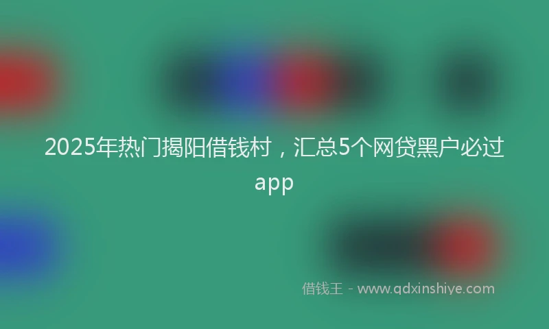 2025年热门揭阳借钱村，汇总5个网贷黑户必过app