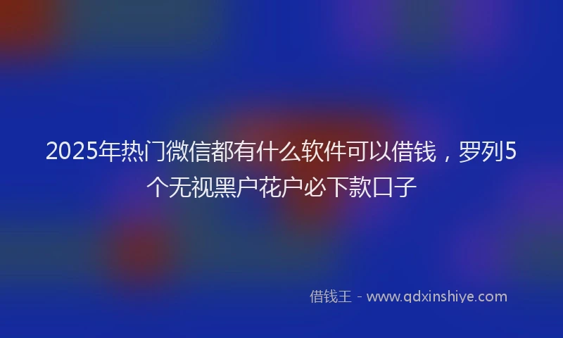 2025年热门微信都有什么软件可以借钱，罗列5个无视黑户花户必下款口子