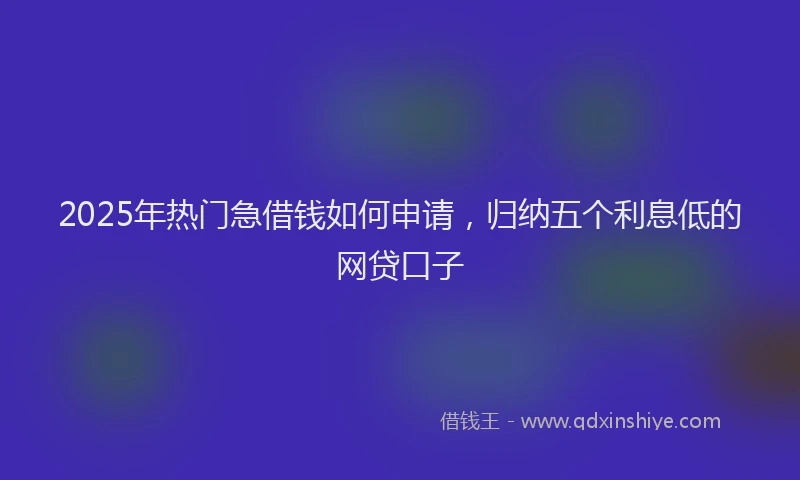2025年热门急借钱如何申请，归纳五个利息低的网贷口子