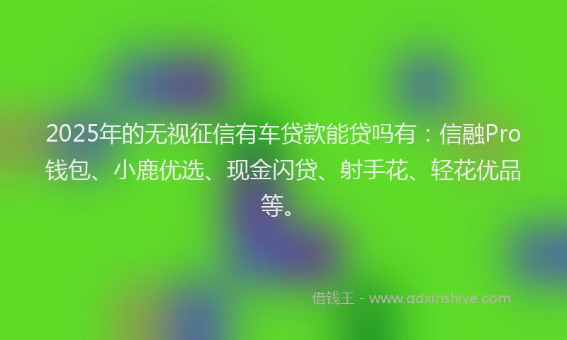 2025年的无视征信有车贷款能贷吗有：信融Pro钱包、小鹿优选、现金闪贷、射手花、轻花优品等。