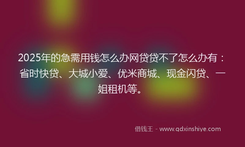 2025年的急需用钱怎么办网贷贷不了怎么办有：省时快贷、大城小爱、优米商城、现金闪贷、一姐租机等。