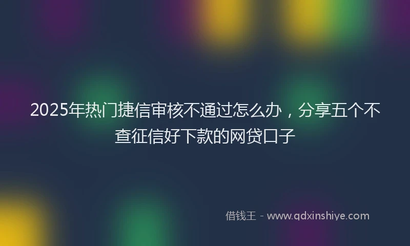 2025年热门捷信审核不通过怎么办，分享五个不查征信好下款的网贷口子