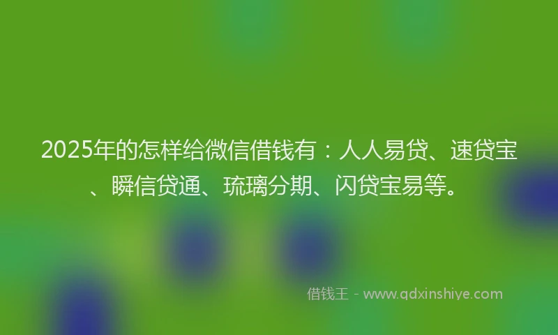 2025年的怎样给微信借钱有：人人易贷、速贷宝、瞬信贷通、琉璃分期、闪贷宝易等。