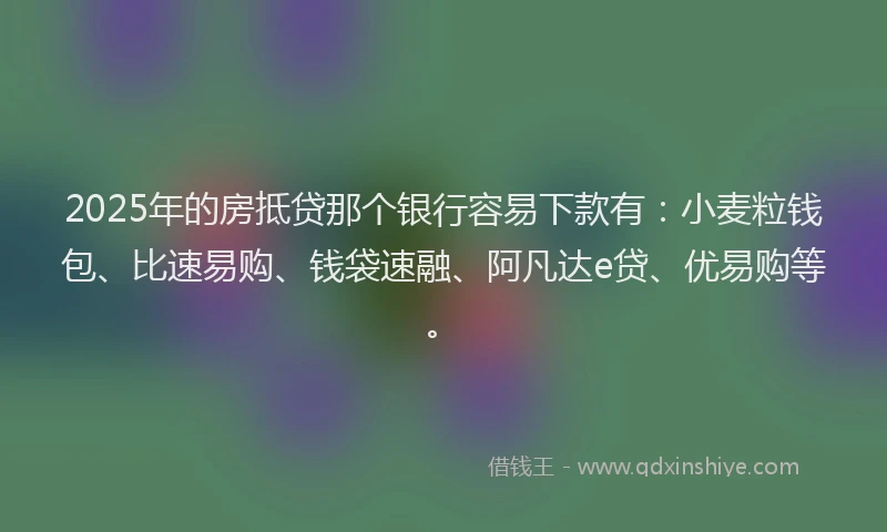 2025年的房抵贷那个银行容易下款有：小麦粒钱包、比速易购、钱袋速融、阿凡达e贷、优易购等。