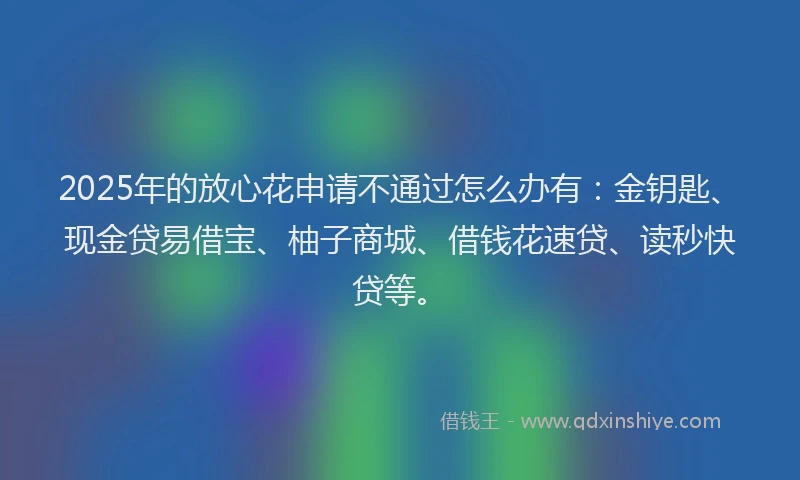 2025年的放心花申请不通过怎么办有：金钥匙、现金贷易借宝、柚子商城、借钱花速贷、读秒快贷等。