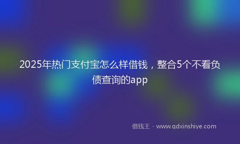 2025年热门支付宝怎么样借钱，整合5个不看负债查询的app
