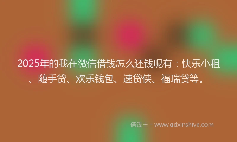 2025年的我在微信借钱怎么还钱呢有：快乐小租、随手贷、欢乐钱包、速贷侠、福瑞贷等。