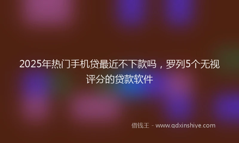 2025年热门手机贷最近不下款吗，罗列5个无视评分的贷款软件