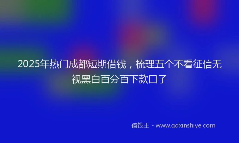 2025年热门成都短期借钱，梳理五个不看征信无视黑白百分百下款口子
