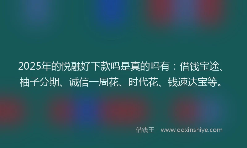 2025年的悦融好下款吗是真的吗有：借钱宝途、柚子分期、诚信一周花、时代花、钱速达宝等。