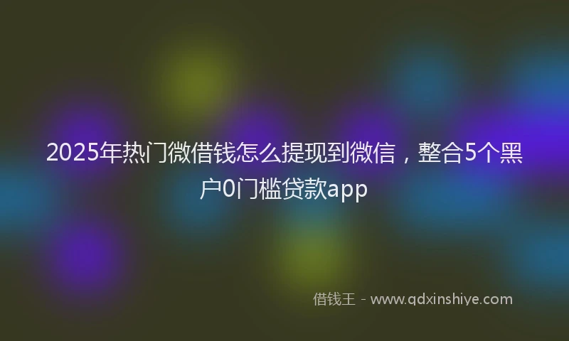 2025年热门微借钱怎么提现到微信，整合5个黑户0门槛贷款app