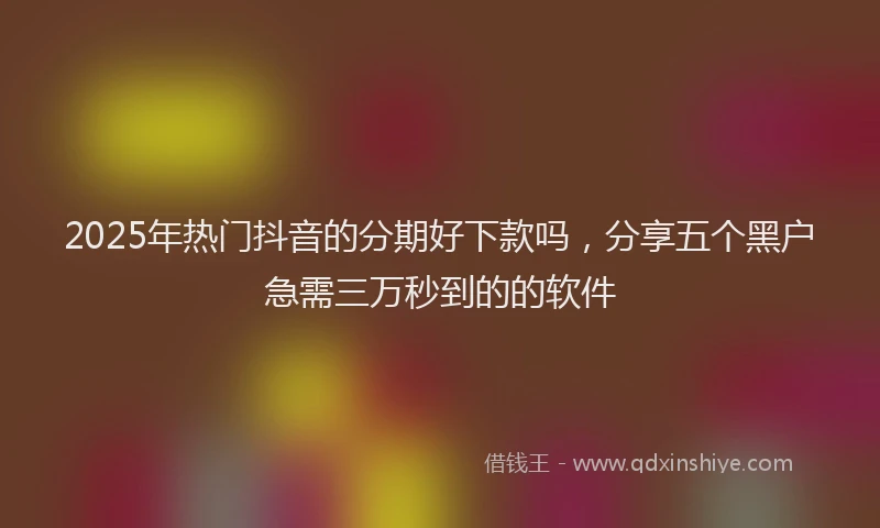 2025年热门抖音的分期好下款吗，分享五个黑户急需三万秒到的的软件