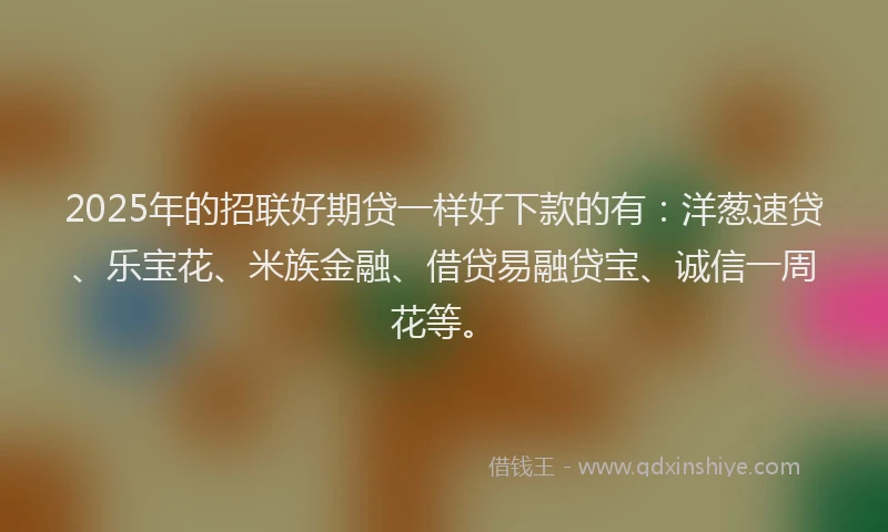 2025年的招联好期贷一样好下款的有：洋葱速贷、乐宝花、米族金融、借贷易融贷宝、诚信一周花等。