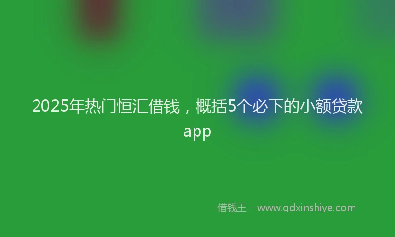 2025年热门恒汇借钱，概括5个必下的小额贷款app