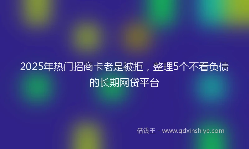 2025年热门招商卡老是被拒，整理5个不看负债的长期网贷平台