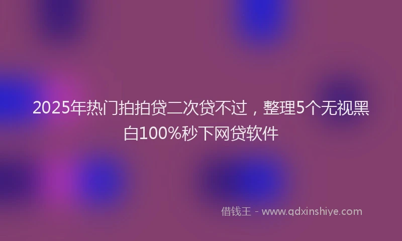 2025年热门拍拍贷二次贷不过，整理5个无视黑白100%秒下网贷软件