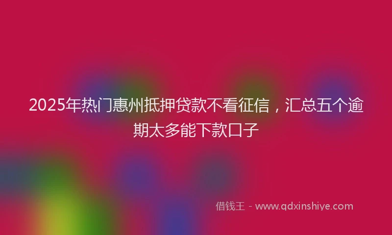 2025年热门惠州抵押贷款不看征信，汇总五个逾期太多能下款口子