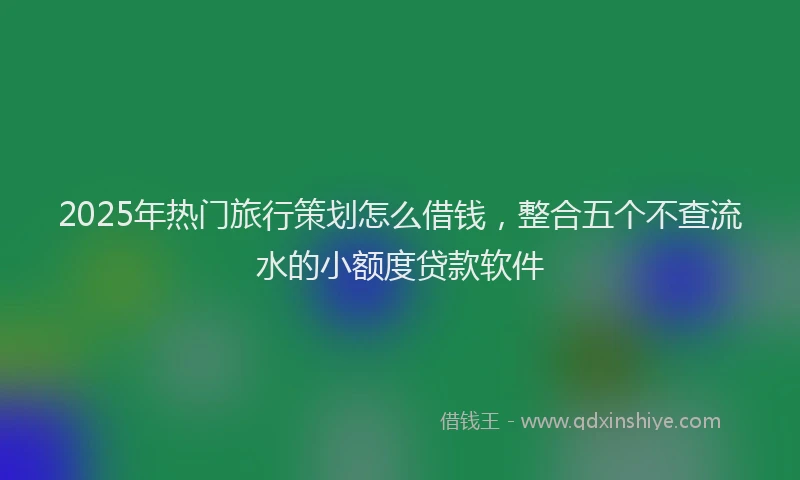 2025年热门旅行策划怎么借钱，整合五个不查流水的小额度贷款软件
