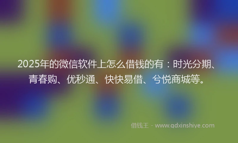2025年的微信软件上怎么借钱的有：时光分期、青春购、优秒通、快快易借、兮悦商城等。