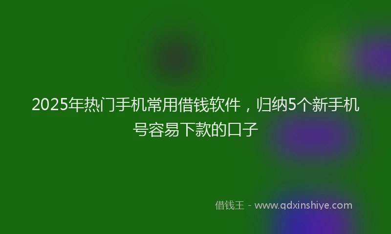 2025年热门手机常用借钱软件，归纳5个新手机号容易下款的口子