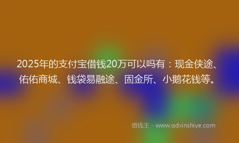 2025年的支付宝借钱20万可以吗有：现金侠途、佑佑商城、钱袋易融途、固金所、小鹅花钱等。