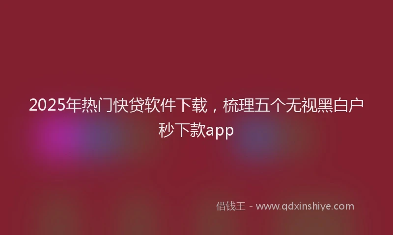 2025年热门快贷软件下载，梳理五个无视黑白户秒下款app