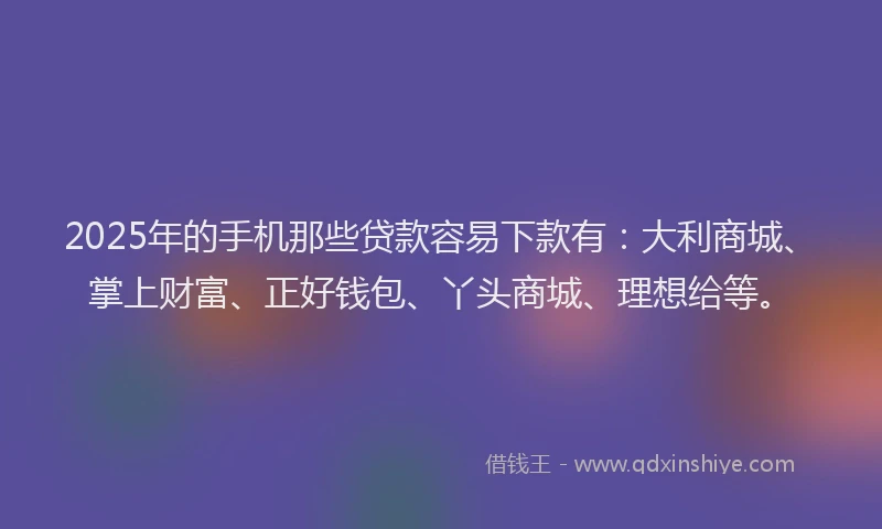 2025年的手机那些贷款容易下款有：大利商城、掌上财富、正好钱包、丫头商城、理想给等。