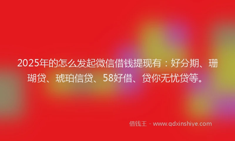 2025年的怎么发起微信借钱提现有：好分期、珊瑚贷、琥珀信贷、58好借、贷你无忧贷等。