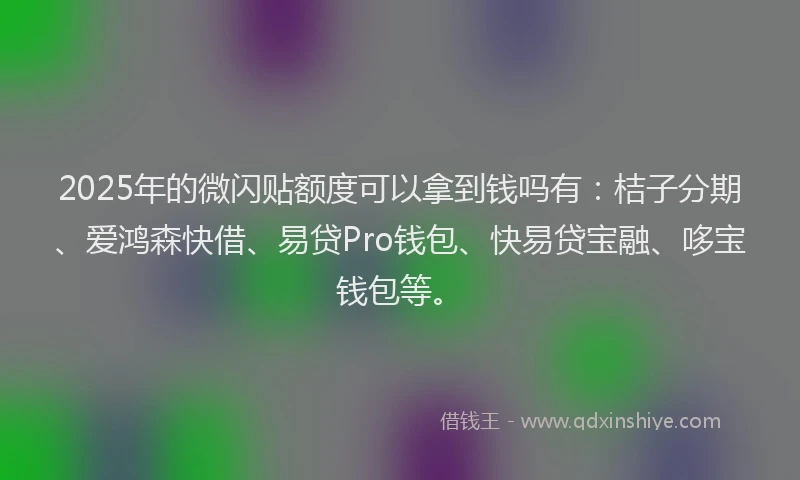2025年的微闪贴额度可以拿到钱吗有：桔子分期、爱鸿森快借、易贷Pro钱包、快易贷宝融、哆宝钱包等。