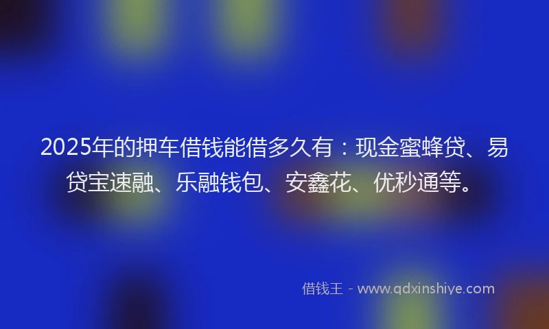 2025年的押车借钱能借多久有：现金蜜蜂贷、易贷宝速融、乐融钱包、安鑫花、优秒通等。