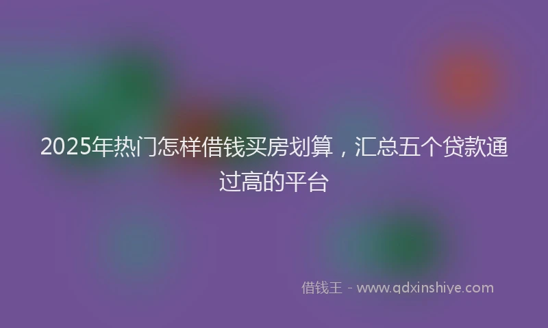 2025年热门怎样借钱买房划算，汇总五个贷款通过高的平台