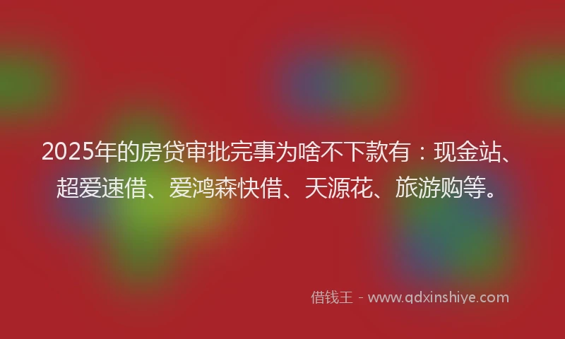 2025年的房贷审批完事为啥不下款有：现金站、超爱速借、爱鸿森快借、天源花、旅游购等。