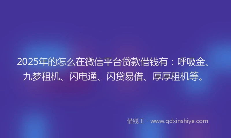 2025年的怎么在微信平台贷款借钱有：呼吸金、九梦租机、闪电通、闪贷易借、厚厚租机等。