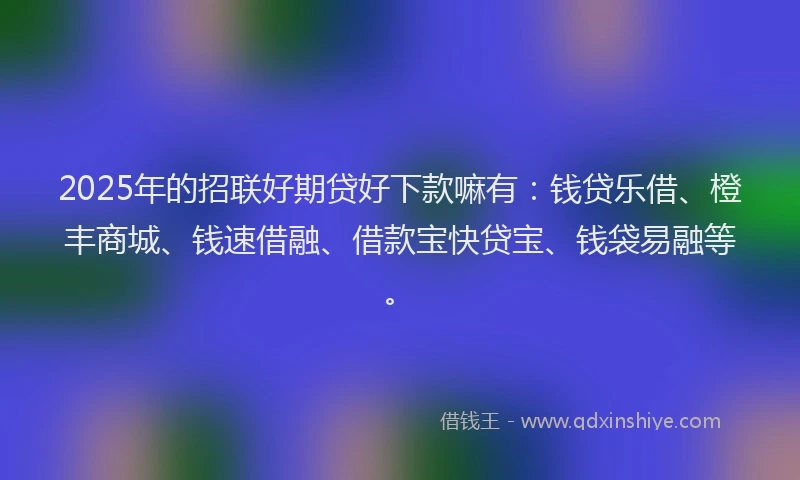 2025年的招联好期贷好下款嘛有：钱贷乐借、橙丰商城、钱速借融、借款宝快贷宝、钱袋易融等。